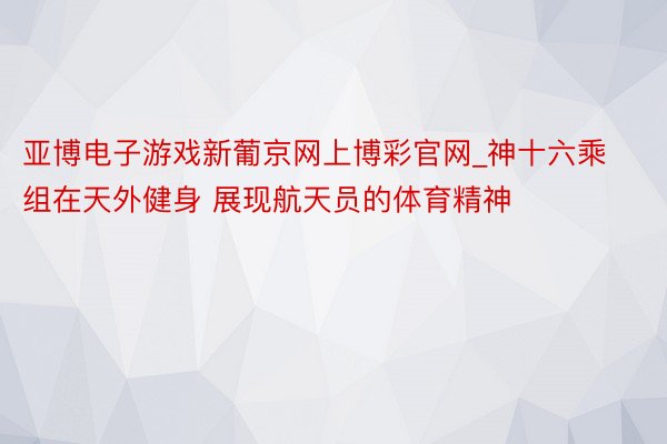 亚博电子游戏新葡京网上博彩官网_神十六乘组在天外健身 展现航天员的体育精神