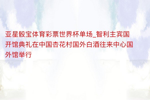 亚星骰宝体育彩票世界杯单场_智利主宾国开馆典礼在中国杏花村国外白酒往来中心国外馆举行