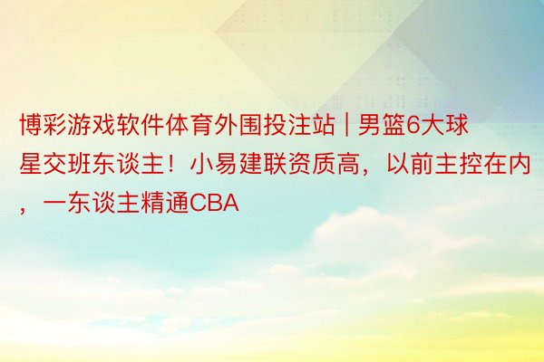 博彩游戏软件体育外围投注站 | 男篮6大球星交班东谈主！小易建联资质高，以前主控在内，一东谈主精通CBA