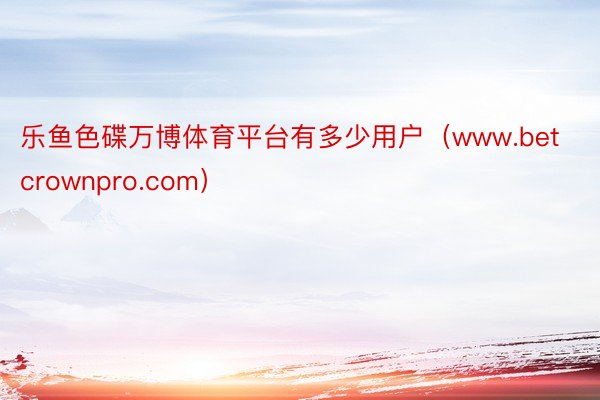 乐鱼色碟万博体育平台有多少用户（www.betcrownpro.com）