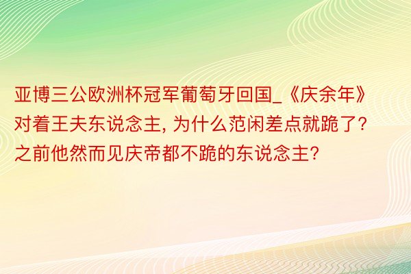 亚博三公欧洲杯冠军葡萄牙回国_《庆余年》对着王夫东说念主, 为什么范闲差点就跪了? 之前他然而见庆帝都不跪的东说念主?