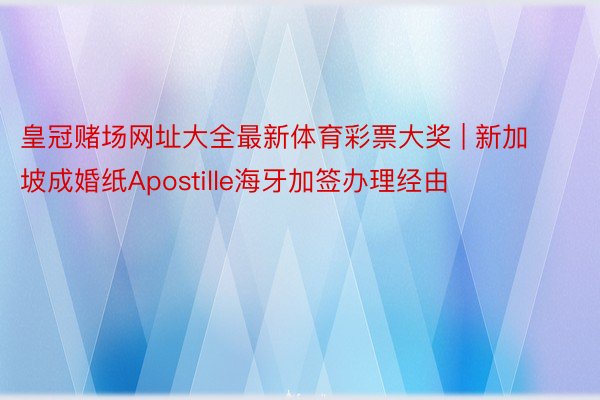 皇冠赌场网址大全最新体育彩票大奖 | 新加坡成婚纸Apostille海牙加签办理经由