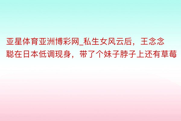 亚星体育亚洲博彩网_私生女风云后，王念念聪在日本低调现身，带了个妹子脖子上还有草莓