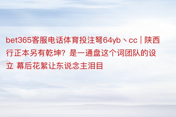 bet365客服电话体育投注弩64yb丶cc | 陕西行正本另有乾坤？是一通盘这个词团队的设立 幕后花絮让东说念主泪目