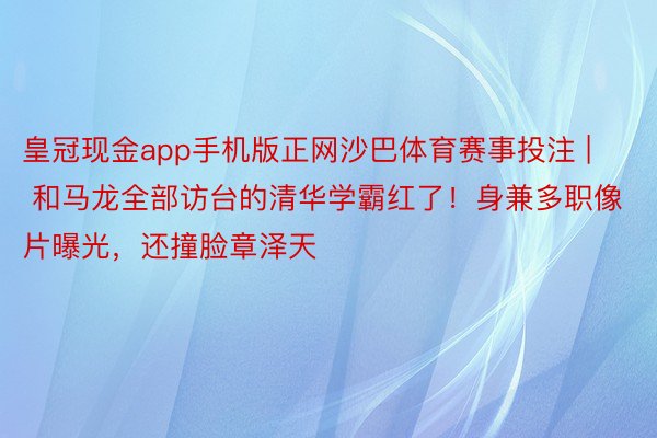 皇冠现金app手机版正网沙巴体育赛事投注 | 和马龙全部访台的清华学霸红了！身兼多职像片曝光，还撞脸章泽天