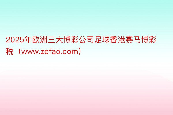 2025年欧洲三大博彩公司足球香港赛马博彩税（www.zefao.com）