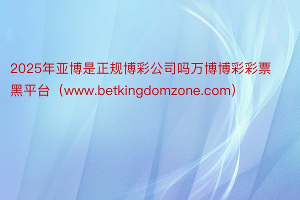 2025年亚博是正规博彩公司吗万博博彩彩票黑平台（www.betkingdomzone.com）